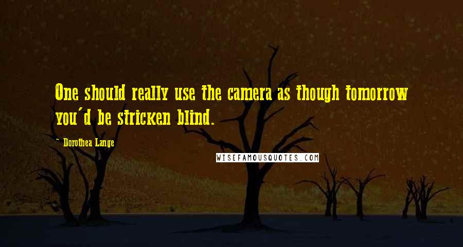 Dorothea Lange Quotes: One should really use the camera as though tomorrow you'd be stricken blind.