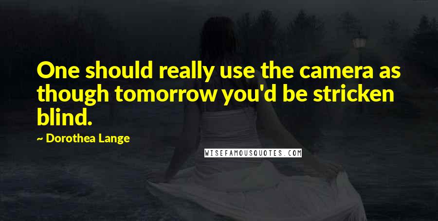 Dorothea Lange Quotes: One should really use the camera as though tomorrow you'd be stricken blind.