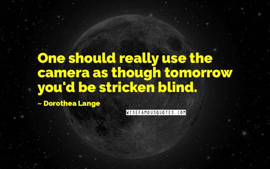 Dorothea Lange Quotes: One should really use the camera as though tomorrow you'd be stricken blind.