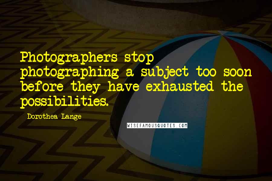 Dorothea Lange Quotes: Photographers stop photographing a subject too soon before they have exhausted the possibilities.