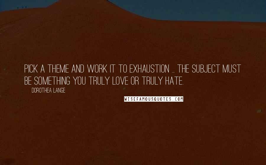Dorothea Lange Quotes: Pick a theme and work it to exhaustion ... the subject must be something you truly love or truly hate.