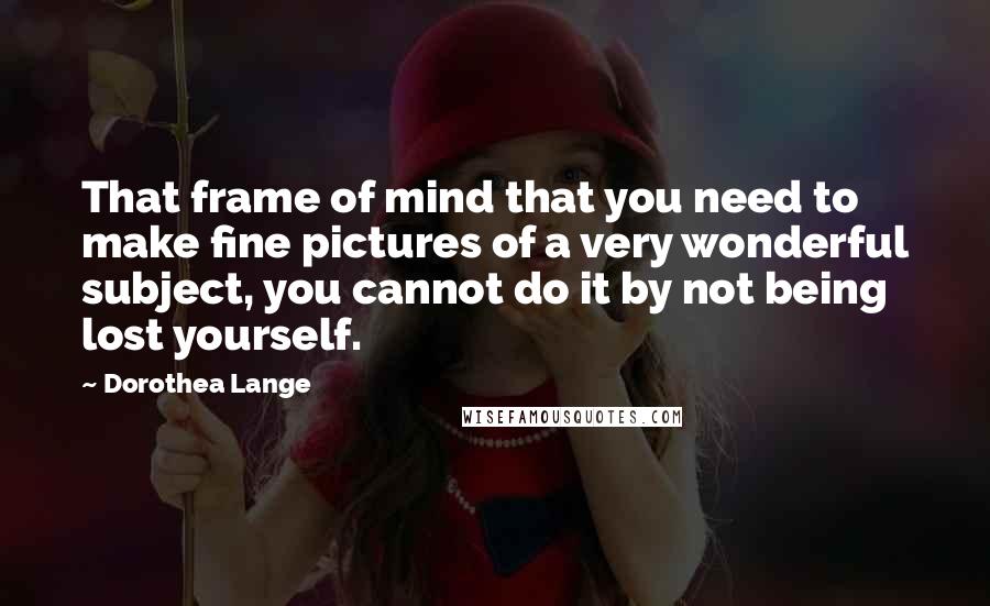 Dorothea Lange Quotes: That frame of mind that you need to make fine pictures of a very wonderful subject, you cannot do it by not being lost yourself.