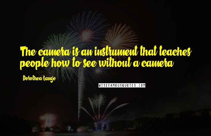 Dorothea Lange Quotes: The camera is an instrument that teaches people how to see without a camera.