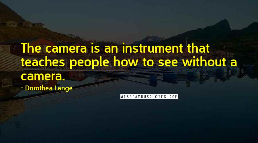 Dorothea Lange Quotes: The camera is an instrument that teaches people how to see without a camera.