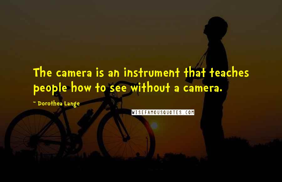 Dorothea Lange Quotes: The camera is an instrument that teaches people how to see without a camera.