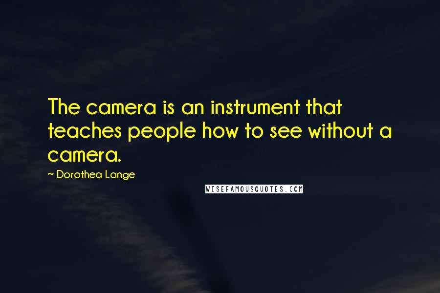 Dorothea Lange Quotes: The camera is an instrument that teaches people how to see without a camera.