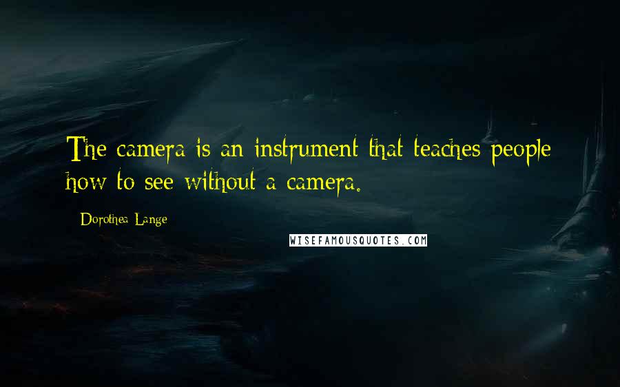 Dorothea Lange Quotes: The camera is an instrument that teaches people how to see without a camera.