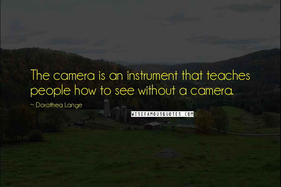 Dorothea Lange Quotes: The camera is an instrument that teaches people how to see without a camera.