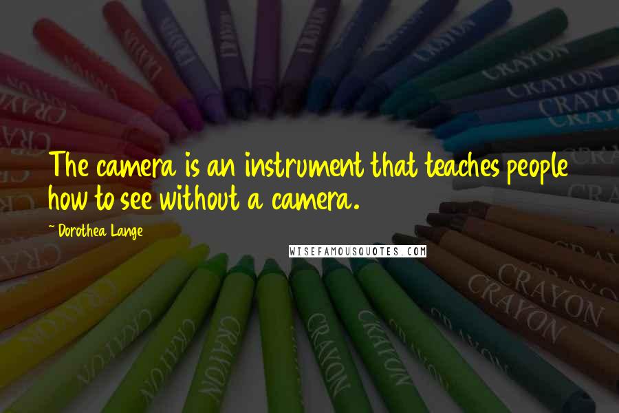 Dorothea Lange Quotes: The camera is an instrument that teaches people how to see without a camera.