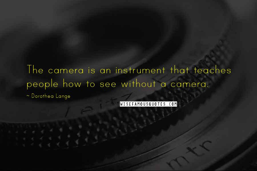 Dorothea Lange Quotes: The camera is an instrument that teaches people how to see without a camera.