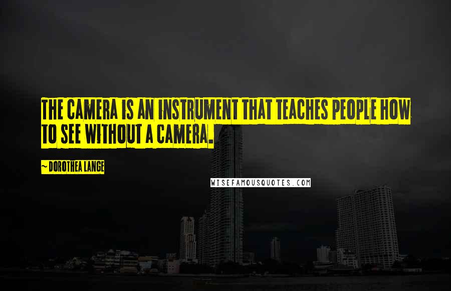Dorothea Lange Quotes: The camera is an instrument that teaches people how to see without a camera.
