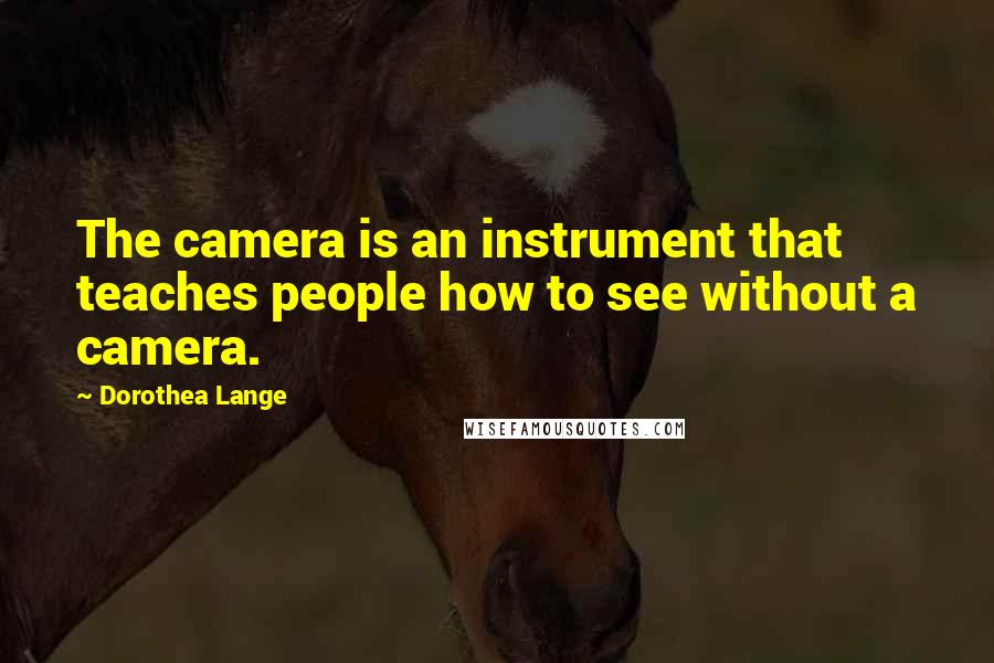 Dorothea Lange Quotes: The camera is an instrument that teaches people how to see without a camera.