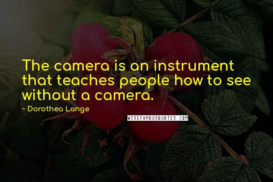 Dorothea Lange Quotes: The camera is an instrument that teaches people how to see without a camera.