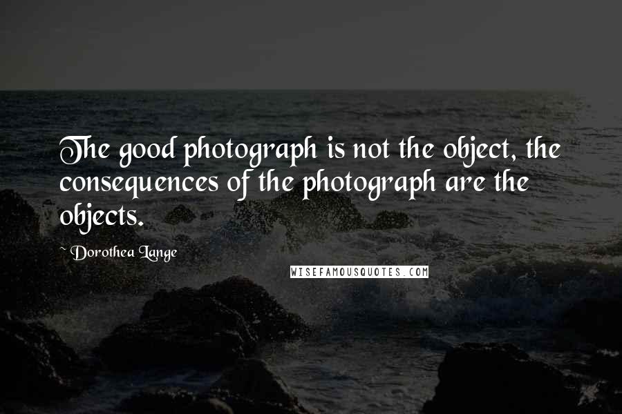 Dorothea Lange Quotes: The good photograph is not the object, the consequences of the photograph are the objects.