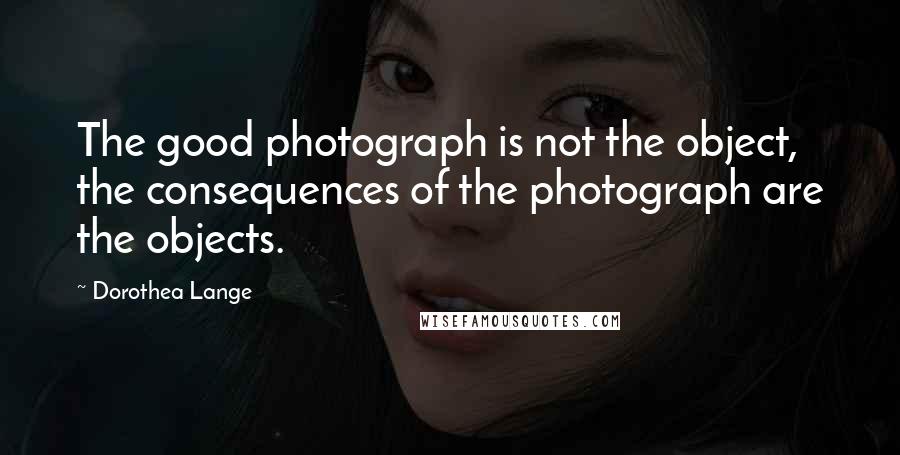 Dorothea Lange Quotes: The good photograph is not the object, the consequences of the photograph are the objects.