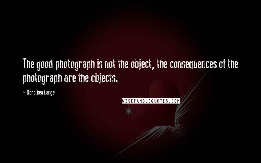 Dorothea Lange Quotes: The good photograph is not the object, the consequences of the photograph are the objects.