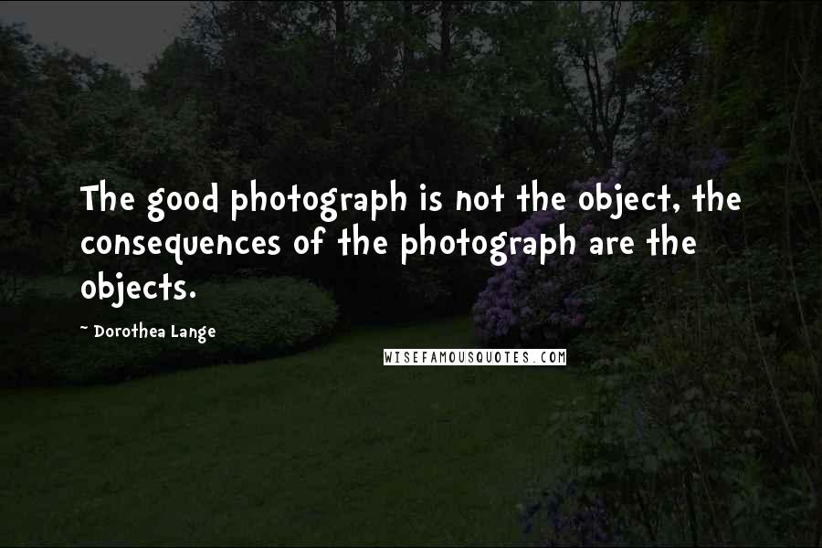 Dorothea Lange Quotes: The good photograph is not the object, the consequences of the photograph are the objects.