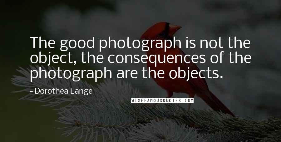 Dorothea Lange Quotes: The good photograph is not the object, the consequences of the photograph are the objects.