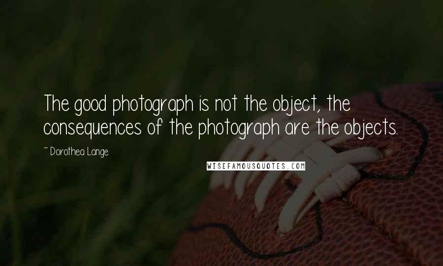 Dorothea Lange Quotes: The good photograph is not the object, the consequences of the photograph are the objects.