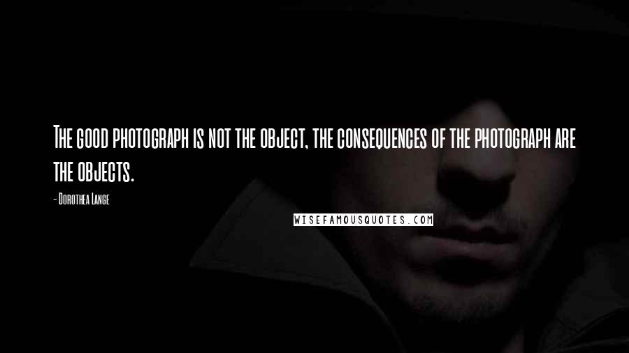 Dorothea Lange Quotes: The good photograph is not the object, the consequences of the photograph are the objects.