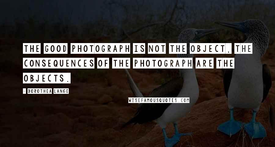 Dorothea Lange Quotes: The good photograph is not the object, the consequences of the photograph are the objects.