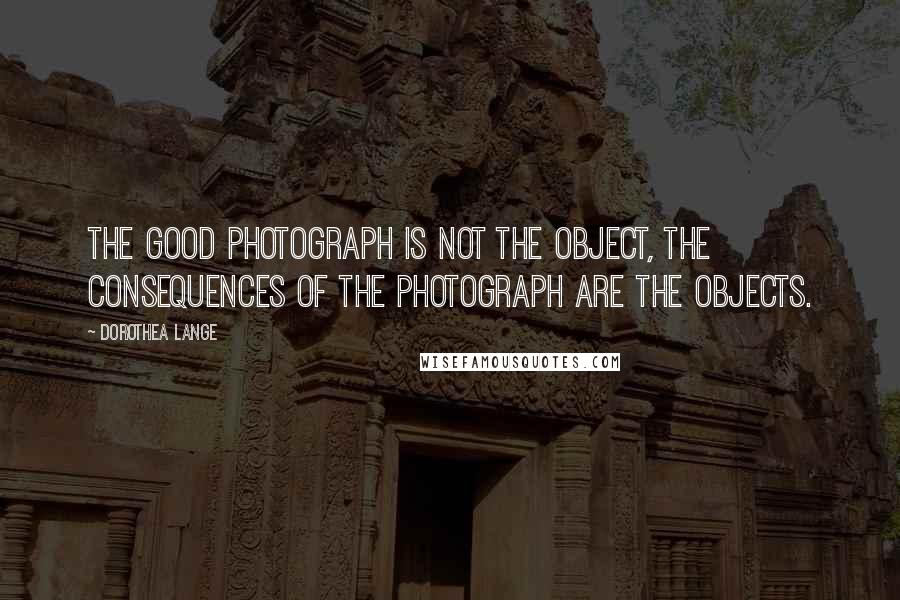 Dorothea Lange Quotes: The good photograph is not the object, the consequences of the photograph are the objects.