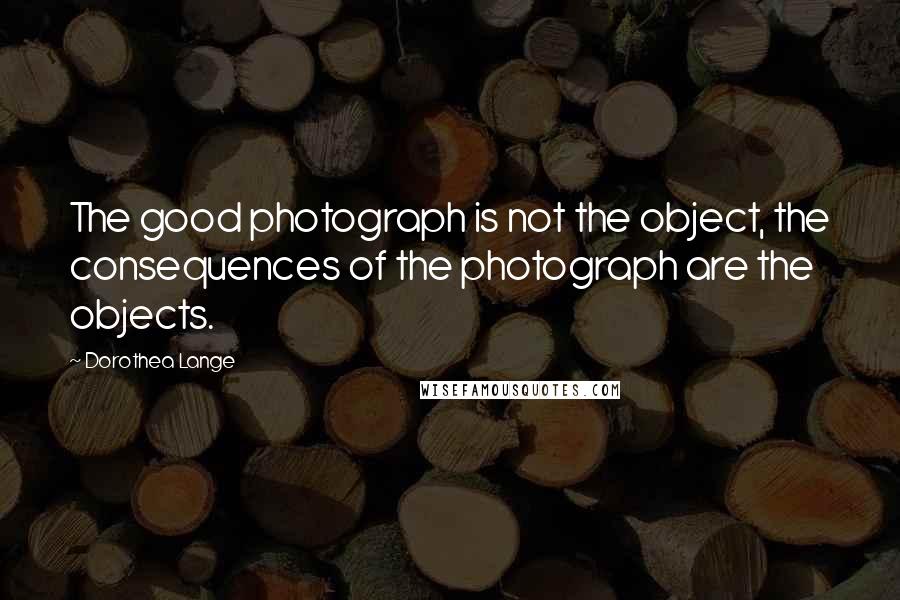 Dorothea Lange Quotes: The good photograph is not the object, the consequences of the photograph are the objects.