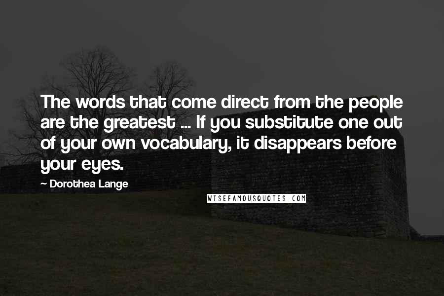 Dorothea Lange Quotes: The words that come direct from the people are the greatest ... If you substitute one out of your own vocabulary, it disappears before your eyes.