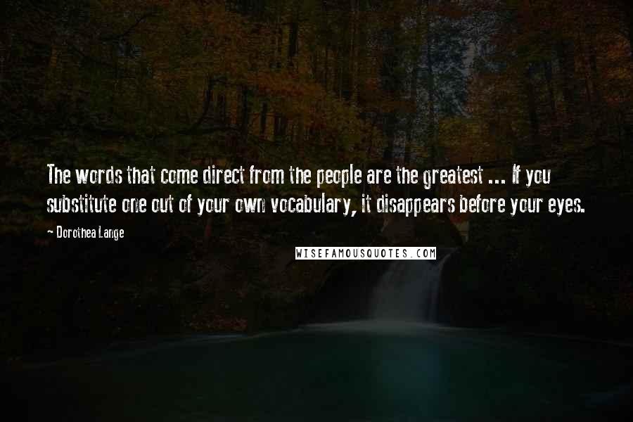 Dorothea Lange Quotes: The words that come direct from the people are the greatest ... If you substitute one out of your own vocabulary, it disappears before your eyes.