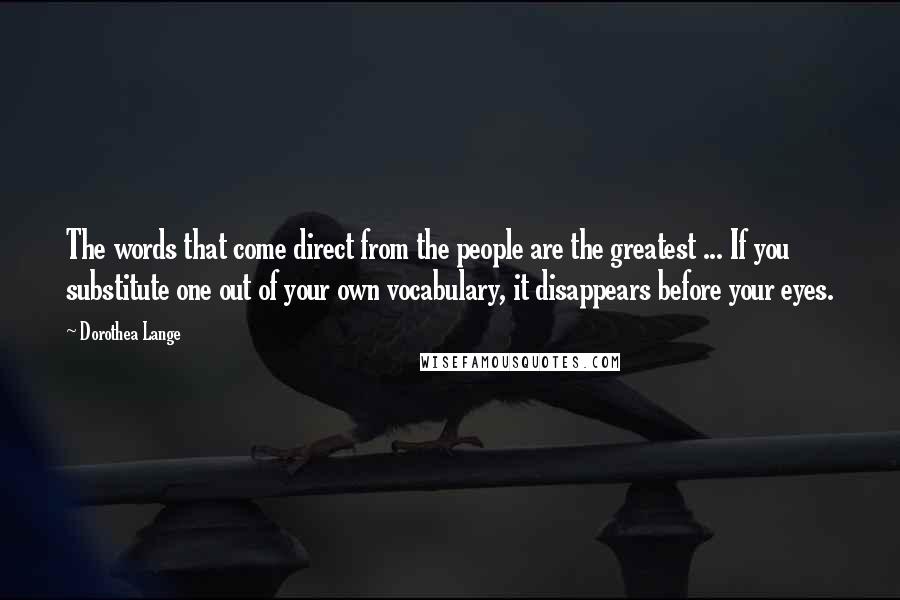 Dorothea Lange Quotes: The words that come direct from the people are the greatest ... If you substitute one out of your own vocabulary, it disappears before your eyes.