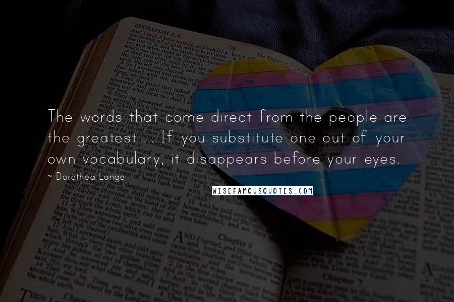 Dorothea Lange Quotes: The words that come direct from the people are the greatest ... If you substitute one out of your own vocabulary, it disappears before your eyes.