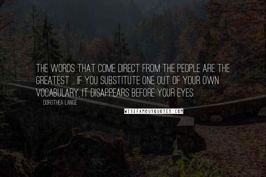 Dorothea Lange Quotes: The words that come direct from the people are the greatest ... If you substitute one out of your own vocabulary, it disappears before your eyes.