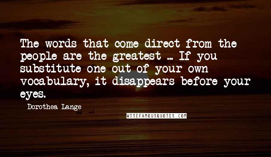 Dorothea Lange Quotes: The words that come direct from the people are the greatest ... If you substitute one out of your own vocabulary, it disappears before your eyes.