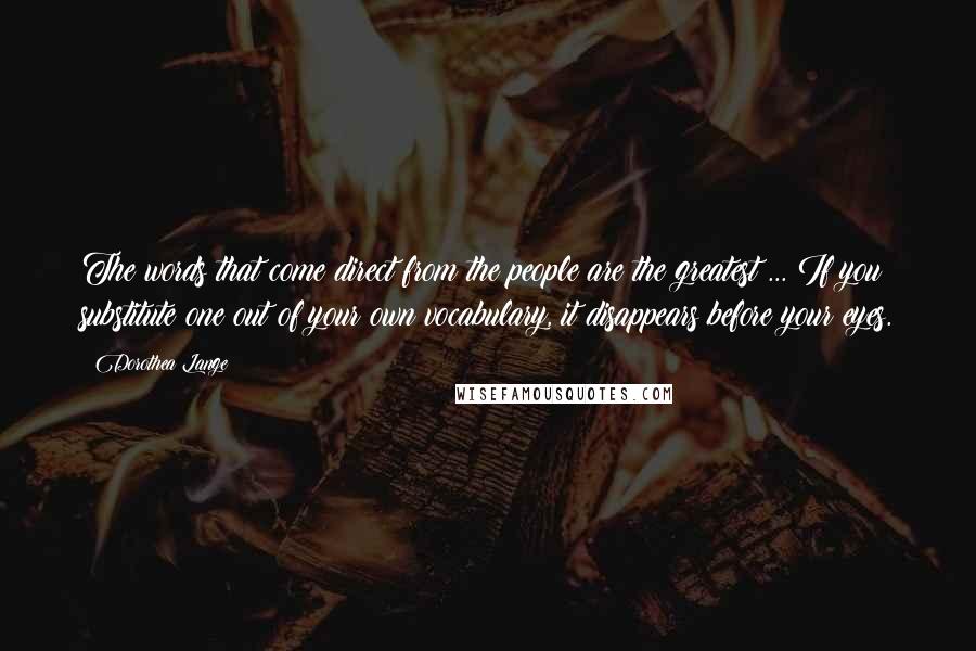 Dorothea Lange Quotes: The words that come direct from the people are the greatest ... If you substitute one out of your own vocabulary, it disappears before your eyes.