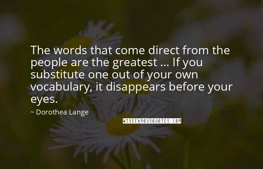 Dorothea Lange Quotes: The words that come direct from the people are the greatest ... If you substitute one out of your own vocabulary, it disappears before your eyes.