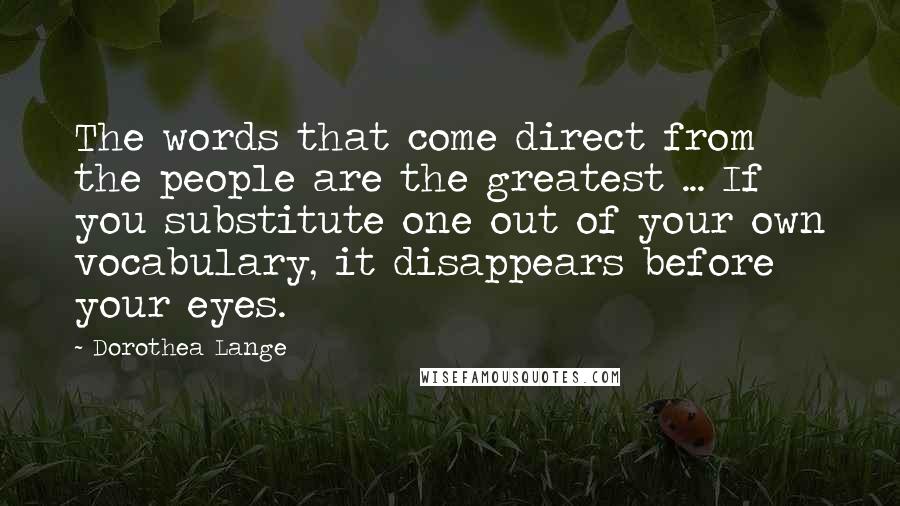 Dorothea Lange Quotes: The words that come direct from the people are the greatest ... If you substitute one out of your own vocabulary, it disappears before your eyes.