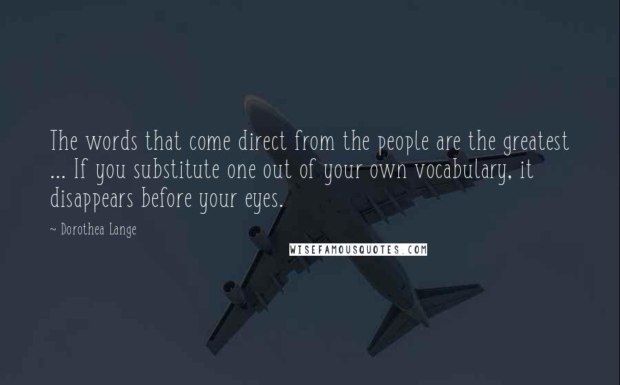 Dorothea Lange Quotes: The words that come direct from the people are the greatest ... If you substitute one out of your own vocabulary, it disappears before your eyes.