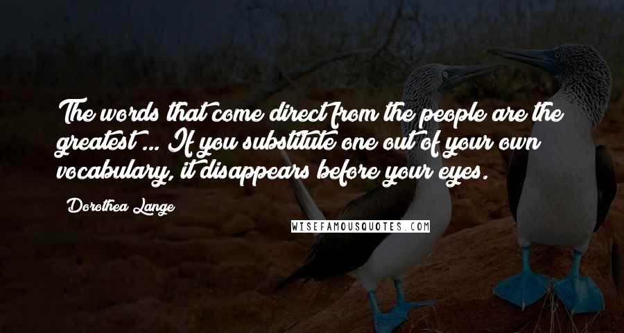 Dorothea Lange Quotes: The words that come direct from the people are the greatest ... If you substitute one out of your own vocabulary, it disappears before your eyes.