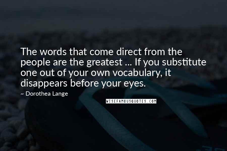 Dorothea Lange Quotes: The words that come direct from the people are the greatest ... If you substitute one out of your own vocabulary, it disappears before your eyes.