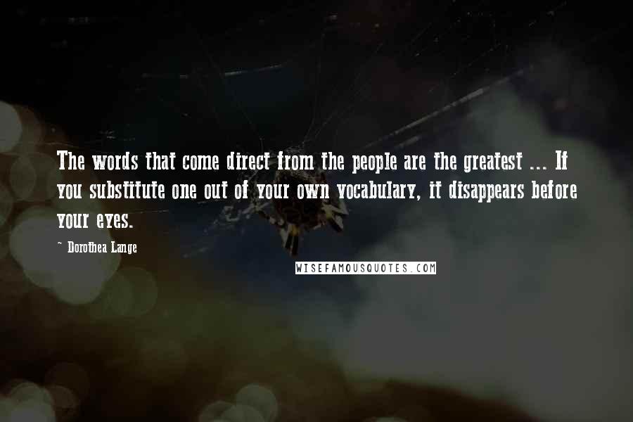 Dorothea Lange Quotes: The words that come direct from the people are the greatest ... If you substitute one out of your own vocabulary, it disappears before your eyes.