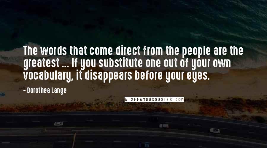 Dorothea Lange Quotes: The words that come direct from the people are the greatest ... If you substitute one out of your own vocabulary, it disappears before your eyes.