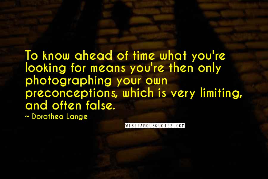 Dorothea Lange Quotes: To know ahead of time what you're looking for means you're then only photographing your own preconceptions, which is very limiting, and often false.