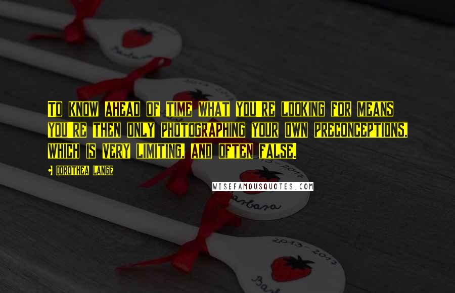 Dorothea Lange Quotes: To know ahead of time what you're looking for means you're then only photographing your own preconceptions, which is very limiting, and often false.
