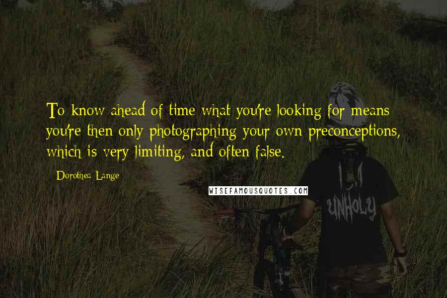 Dorothea Lange Quotes: To know ahead of time what you're looking for means you're then only photographing your own preconceptions, which is very limiting, and often false.