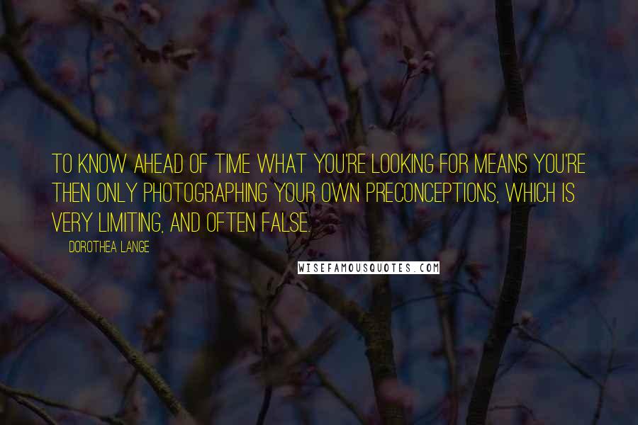 Dorothea Lange Quotes: To know ahead of time what you're looking for means you're then only photographing your own preconceptions, which is very limiting, and often false.