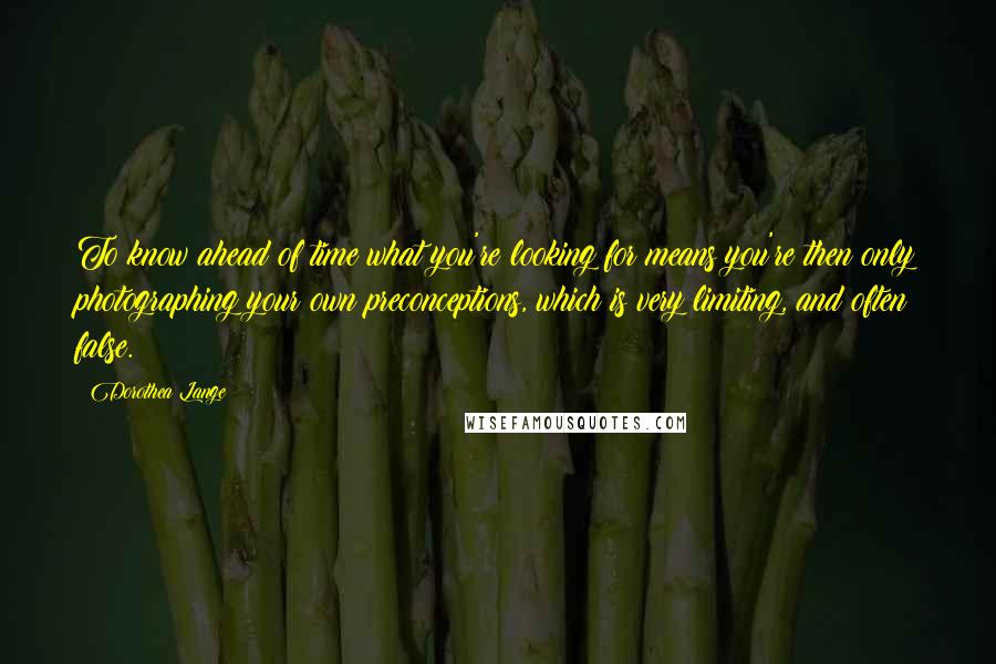 Dorothea Lange Quotes: To know ahead of time what you're looking for means you're then only photographing your own preconceptions, which is very limiting, and often false.