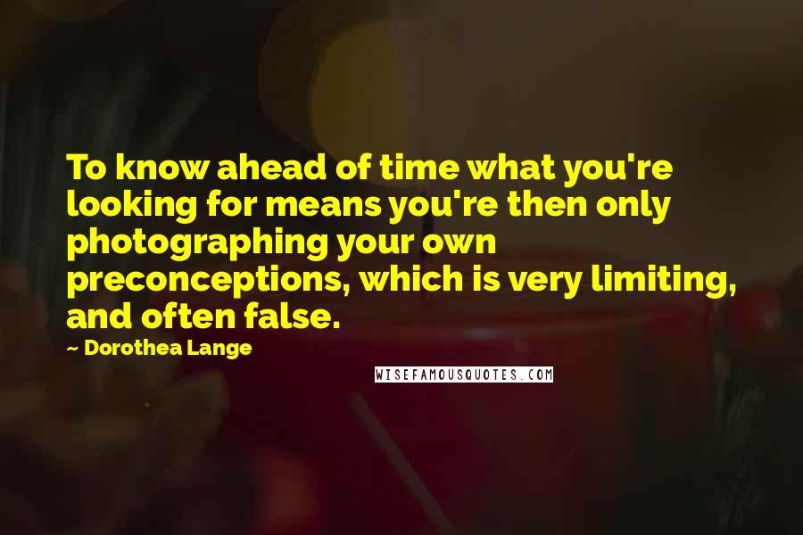 Dorothea Lange Quotes: To know ahead of time what you're looking for means you're then only photographing your own preconceptions, which is very limiting, and often false.