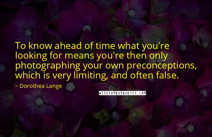 Dorothea Lange Quotes: To know ahead of time what you're looking for means you're then only photographing your own preconceptions, which is very limiting, and often false.