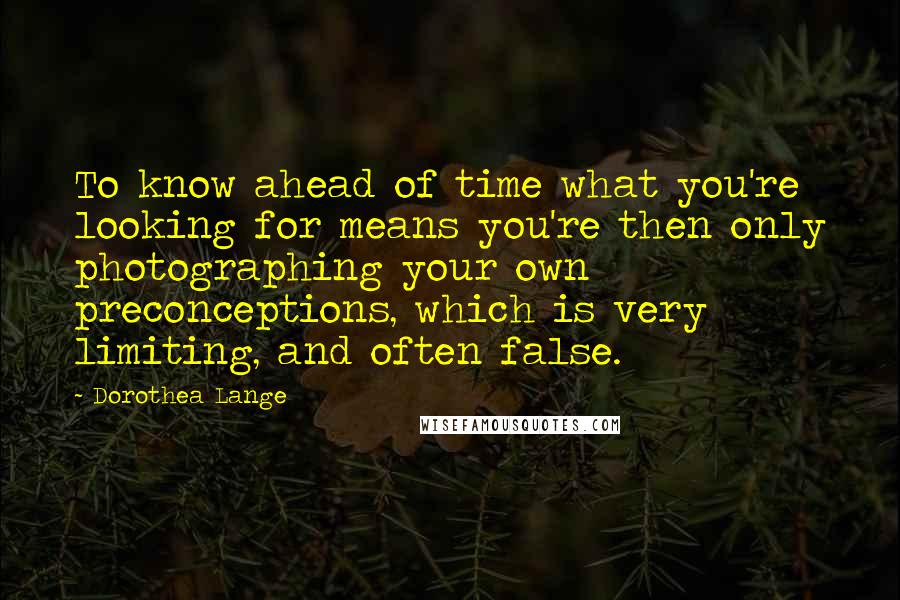 Dorothea Lange Quotes: To know ahead of time what you're looking for means you're then only photographing your own preconceptions, which is very limiting, and often false.