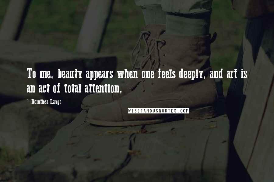 Dorothea Lange Quotes: To me, beauty appears when one feels deeply, and art is an act of total attention,